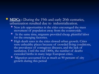  MDCs : During the 19th and early 20th centuries,
urbanization resulted due to industrialization.
 New job opportunities in the cities encouraged the mass
movement of population away from the countryside.
 At the same time, migrants provided cheap, plentiful labor
for the emerging factories.
 High death rates in the cities slowed urban growth. Cities
were unhealthy places because of crowded living conditions,
the prevalence of contagious diseases, and the lack of
sanitation. Until the mid-1800s, the number of deaths
exceeded births in many large European cities.
 Migration accounted for as much as 90 percent of city
growth during this period
 