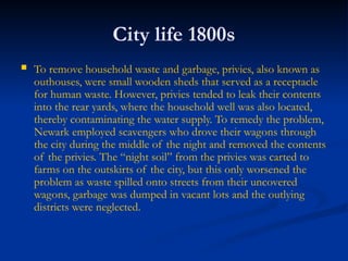City life 1800s
 To remove household waste and garbage, privies, also known as
outhouses, were small wooden sheds that served as a receptacle
for human waste. However, privies tended to leak their contents
into the rear yards, where the household well was also located,
thereby contaminating the water supply. To remedy the problem,
Newark employed scavengers who drove their wagons through
the city during the middle of the night and removed the contents
of the privies. The “night soil” from the privies was carted to
farms on the outskirts of the city, but this only worsened the
problem as waste spilled onto streets from their uncovered
wagons, garbage was dumped in vacant lots and the outlying
districts were neglected.
 