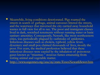  Meanwhile, living conditions deteriorated. Pigs roamed the
streets in search of garbage, animal carcasses littered the streets,
and the waterways that traversed the city carried away household
wastes in full view for all to see. The poor and immigrant classes
lived in dark, wretched tenements without running water or basic
sanitary amenities. Consequently, Newark, like most northeastern
cities, was periodically plagued by outbreaks of epidemics.
Infectious diseases such as cholera, typhoid, yellow fever,
dysentery and small pox claimed thousands of lives, mostly the
poor. For years, the medical profession believed that these
infectious diseases were caused by the inhalation of poisonous
gases known as “miasmas-” noxious fumes emanating from
rotting animal and vegetable matter.
 http://www.usgennet.org/usa/nj/state/EssexNewarkSewer.htm
 