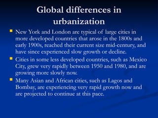 Global differences in
urbanization
 New York and London are typical of large cities in
more developed countries that arose in the 1800s and
early 1900s, reached their current size mid-century, and
have since experienced slow growth or decline.
 Cities in some less developed countries, such as Mexico
City, grew very rapidly between 1950 and 1980, and are
growing more slowly now.
 Many Asian and African cities, such as Lagos and
Bombay, are experiencing very rapid growth now and
are projected to continue at this pace.
 