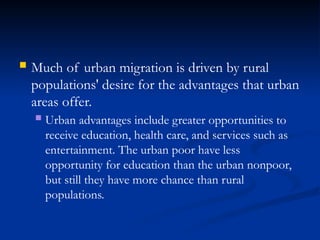  Much of urban migration is driven by rural
populations' desire for the advantages that urban
areas offer.
 Urban advantages include greater opportunities to
receive education, health care, and services such as
entertainment. The urban poor have less
opportunity for education than the urban nonpoor,
but still they have more chance than rural
populations.
 