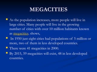 MEGACITIES
 As the population increases, more people will live in
large cities. Many people will live in the growing
number of cities with over 10 million habitants known
as megacities. shows,
 In 1950 just eight cities had populations of 5 million or
more, two of them in less developed countries.
 There were 41 megacities in 2000.
 By 2015, 59 megacities will exist, 48 in less developed
countries.
 