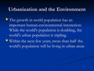 Urbanization and the Environment
 The growth in world population has an
important human-environmental interaction:
While the world's population is doubling, the
world's urban population is tripling.
 Within the next few years, more than half the
world's population will be living in urban areas
 