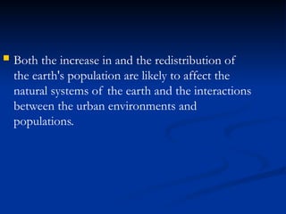  Both the increase in and the redistribution of
the earth's population are likely to affect the
natural systems of the earth and the interactions
between the urban environments and
populations.
 