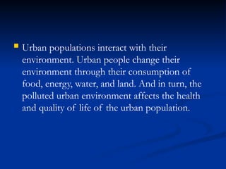 Urban populations interact with their
environment. Urban people change their
environment through their consumption of
food, energy, water, and land. And in turn, the
polluted urban environment affects the health
and quality of life of the urban population.
 