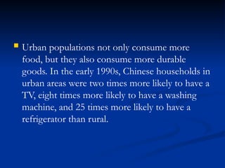  Urban populations not only consume more
food, but they also consume more durable
goods. In the early 1990s, Chinese households in
urban areas were two times more likely to have a
TV, eight times more likely to have a washing
machine, and 25 times more likely to have a
refrigerator than rural.
 