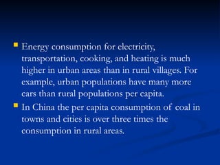  Energy consumption for electricity,
transportation, cooking, and heating is much
higher in urban areas than in rural villages. For
example, urban populations have many more
cars than rural populations per capita.
 In China the per capita consumption of coal in
towns and cities is over three times the
consumption in rural areas.
 
