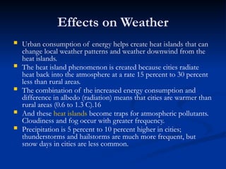 Effects on Weather
 Urban consumption of energy helps create heat islands that can
change local weather patterns and weather downwind from the
heat islands.
 The heat island phenomenon is created because cities radiate
heat back into the atmosphere at a rate 15 percent to 30 percent
less than rural areas.
 The combination of the increased energy consumption and
difference in albedo (radiation) means that cities are warmer than
rural areas (0.6 to 1.3 C).16
 And these heat islands become traps for atmospheric pollutants.
Cloudiness and fog occur with greater frequency.
 Precipitation is 5 percent to 10 percent higher in cities;
thunderstorms and hailstorms are much more frequent, but
snow days in cities are less common.
 