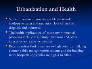 Urbanization and Health
 Some urban environmental problems include
inadequate water and sanitation, lack of rubbish
disposal, and industrial
 The health implications of these environmental
problems include respiratory infections and other
infectious and parasitic diseases.
 Because urban land prices are so high costs for building
cleaner public transportation systems and for building
more hospitals and clinics are higher in cities.
 