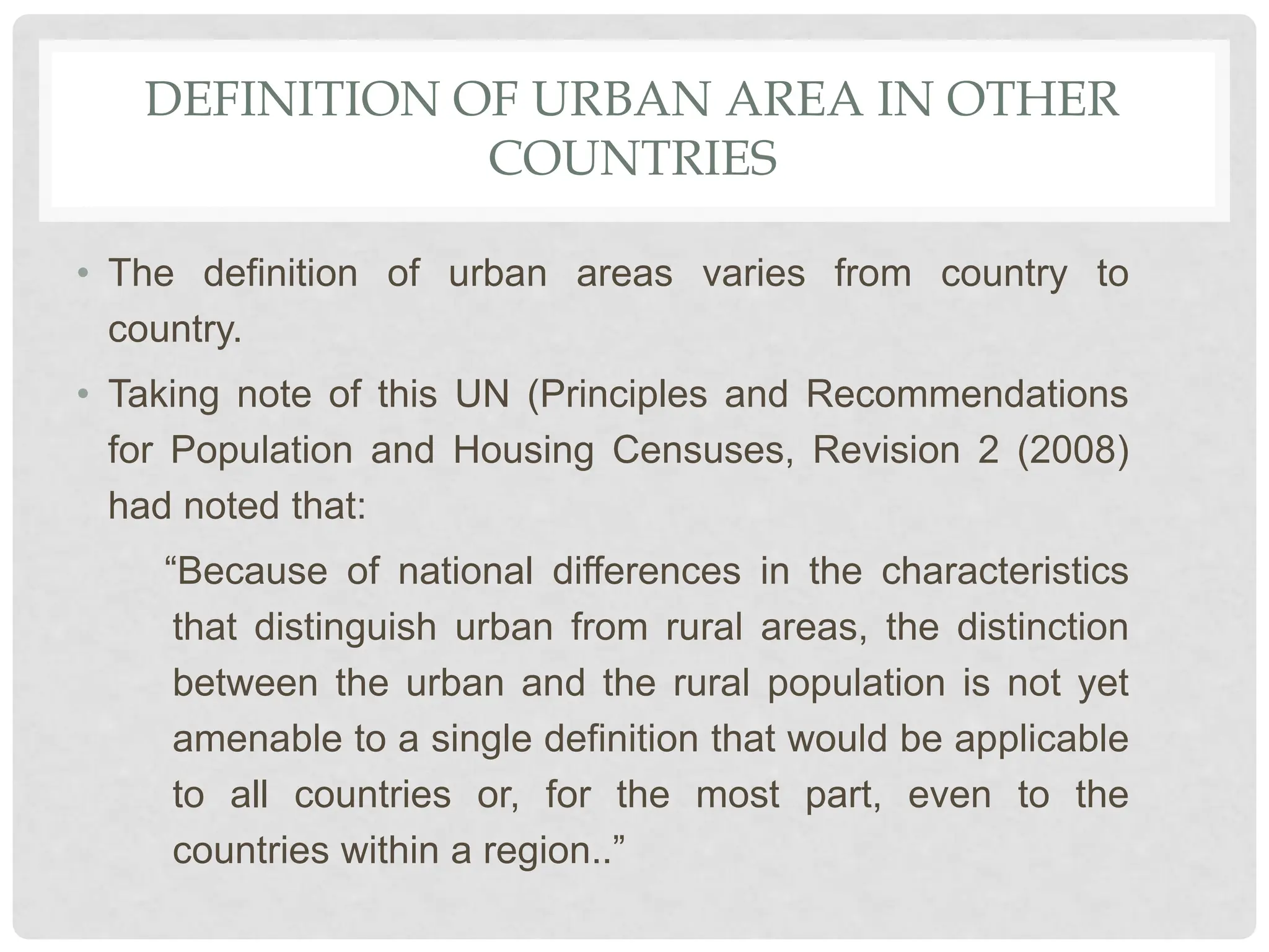 DEFINITION OF URBAN AREA IN OTHER
COUNTRIES
• The definition of urban areas varies from country to
country.
• Taking note of this UN (Principles and Recommendations
for Population and Housing Censuses, Revision 2 (2008)
had noted that:
“Because of national differences in the characteristics
that distinguish urban from rural areas, the distinction
between the urban and the rural population is not yet
amenable to a single definition that would be applicable
to all countries or, for the most part, even to the
countries within a region..”
 