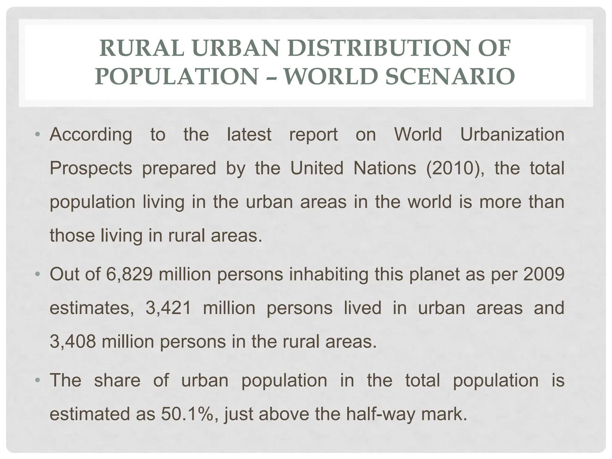 RURAL URBAN DISTRIBUTION OF
POPULATION – WORLD SCENARIO
• According to the latest report on World Urbanization
Prospects prepared by the United Nations (2010), the total
population living in the urban areas in the world is more than
those living in rural areas.
• Out of 6,829 million persons inhabiting this planet as per 2009
estimates, 3,421 million persons lived in urban areas and
3,408 million persons in the rural areas.
• The share of urban population in the total population is
estimated as 50.1%, just above the half-way mark.
 
