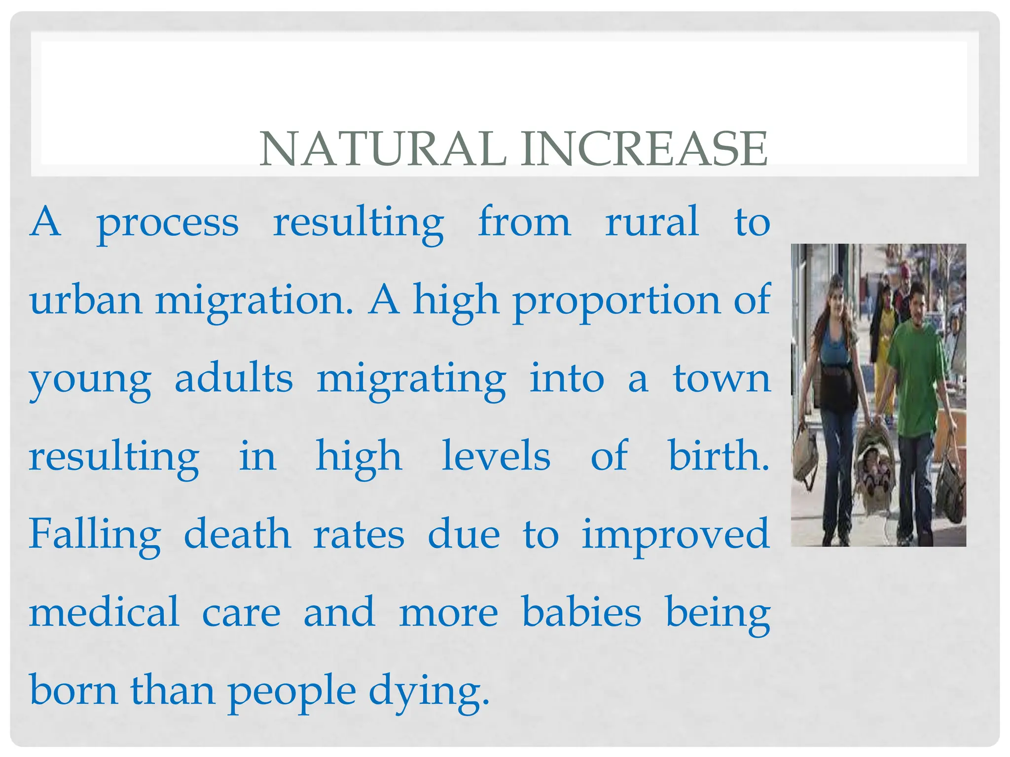 NATURAL INCREASE
A process resulting from rural to
urban migration. A high proportion of
young adults migrating into a town
resulting in high levels of birth.
Falling death rates due to improved
medical care and more babies being
born than people dying.
 