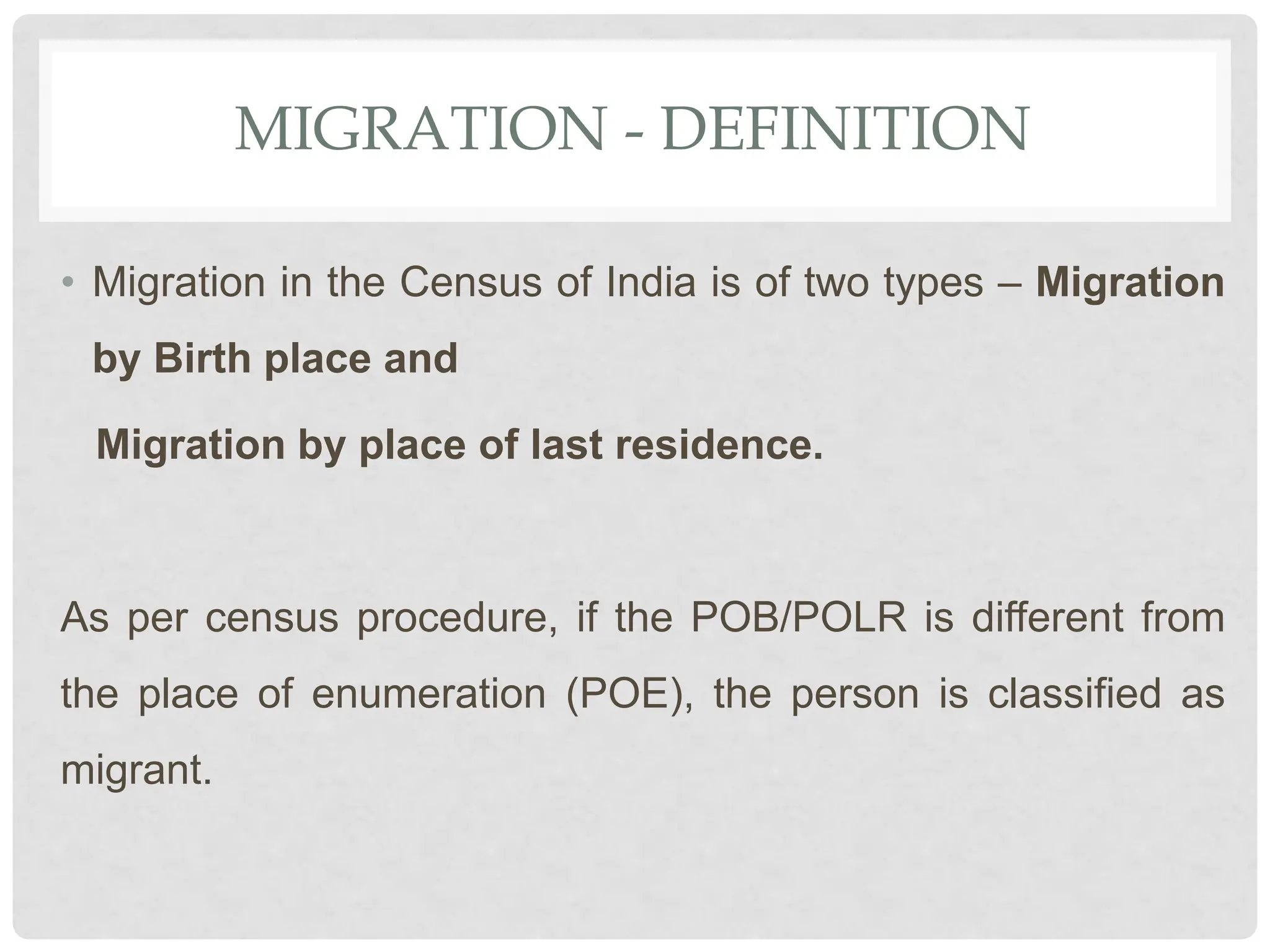 MIGRATION - DEFINITION
• Migration in the Census of India is of two types – Migration
by Birth place and
Migration by place of last residence.
As per census procedure, if the POB/POLR is different from
the place of enumeration (POE), the person is classified as
migrant.
 