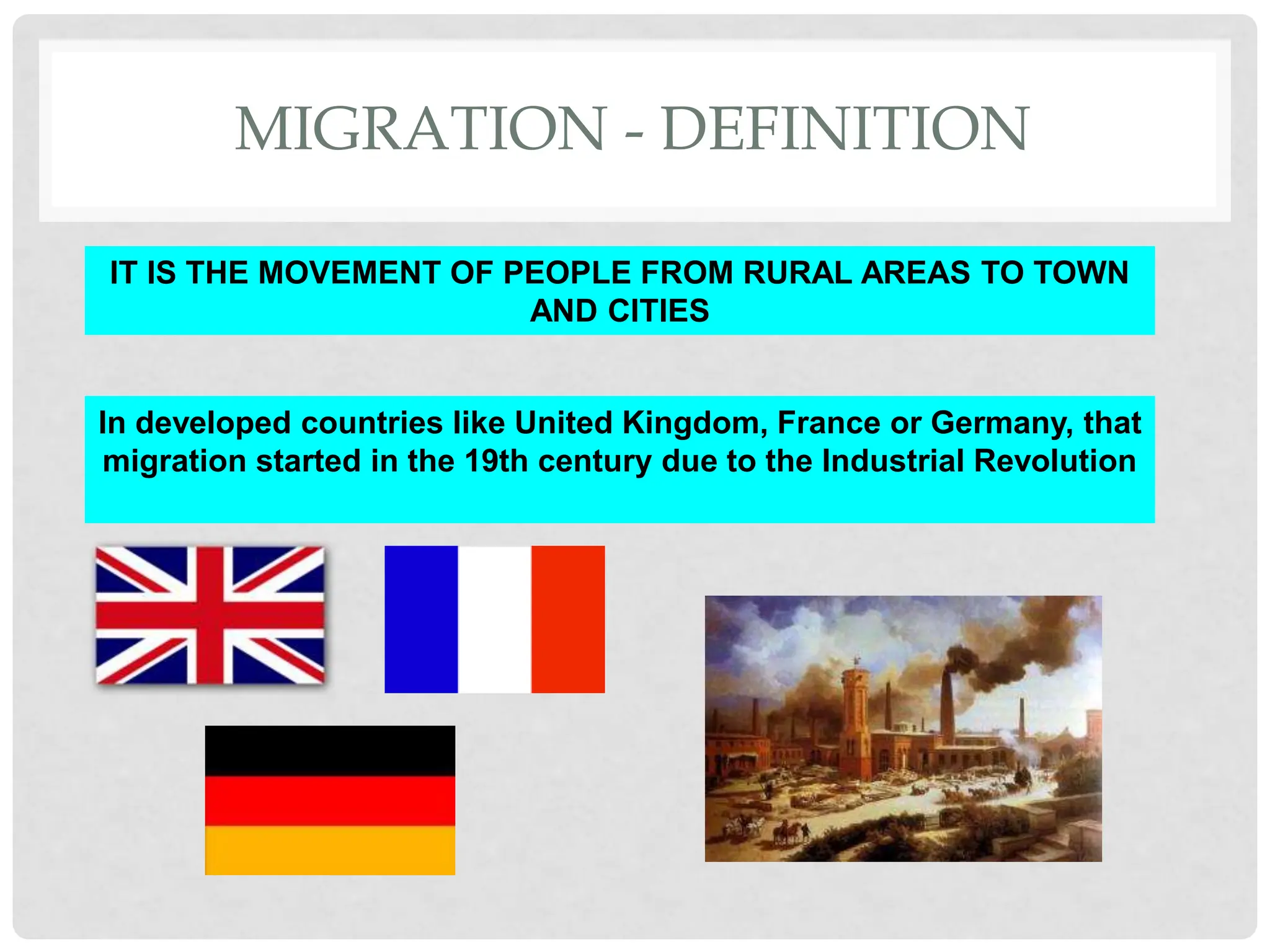 MIGRATION - DEFINITION
IT IS THE MOVEMENT OF PEOPLE FROM RURAL AREAS TO TOWN
AND CITIES
In developed countries like United Kingdom, France or Germany, that
migration started in the 19th century due to the Industrial Revolution
 