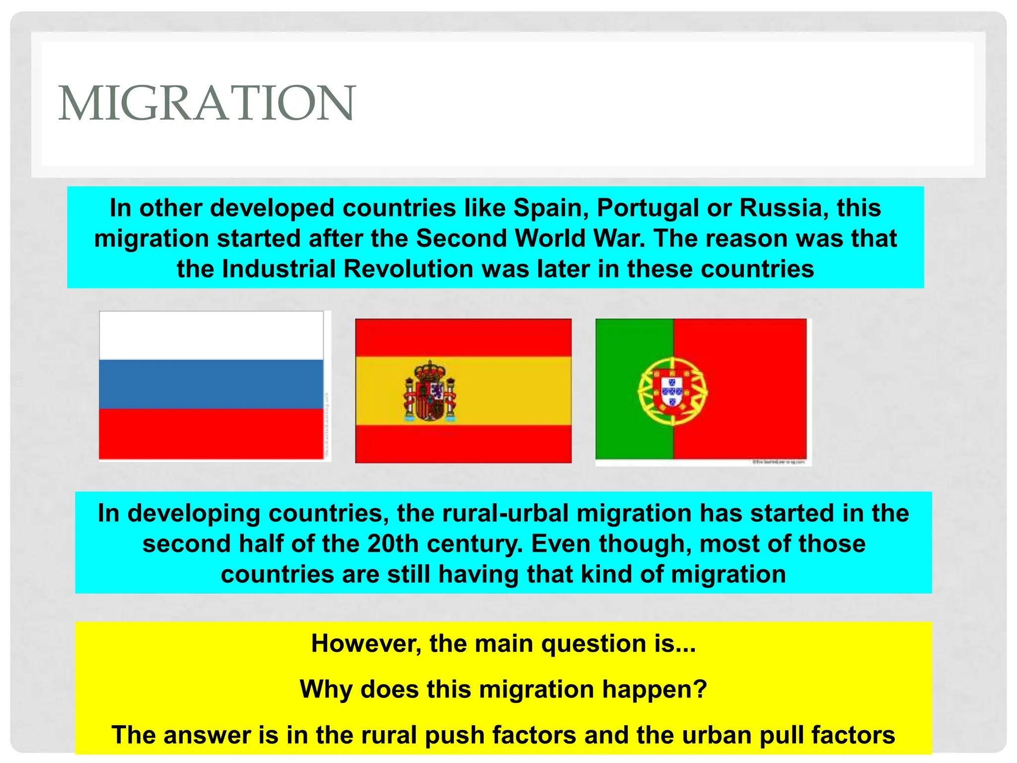 In other developed countries like Spain, Portugal or Russia, this
migration started after the Second World War. The reason was that
the Industrial Revolution was later in these countries
In developing countries, the rural-urbal migration has started in the
second half of the 20th century. Even though, most of those
countries are still having that kind of migration
However, the main question is...
Why does this migration happen?
The answer is in the rural push factors and the urban pull factors
MIGRATION
 