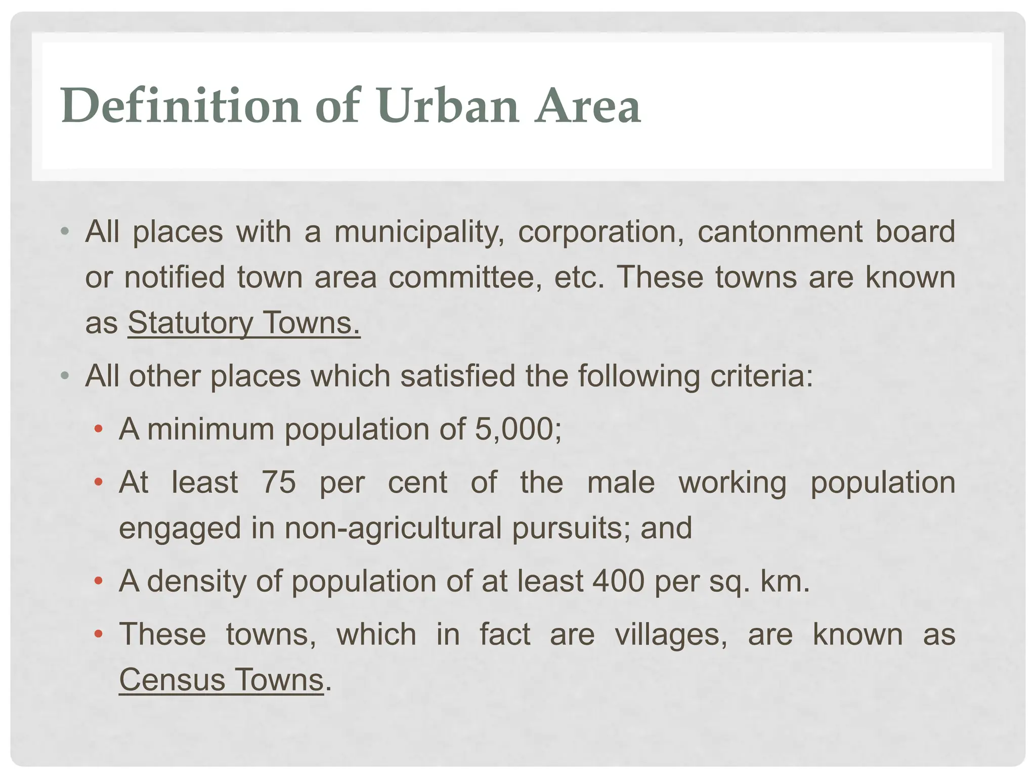 Definition of Urban Area
• All places with a municipality, corporation, cantonment board
or notified town area committee, etc. These towns are known
as Statutory Towns.
• All other places which satisfied the following criteria:
• A minimum population of 5,000;
• At least 75 per cent of the male working population
engaged in non-agricultural pursuits; and
• A density of population of at least 400 per sq. km.
• These towns, which in fact are villages, are known as
Census Towns.
 