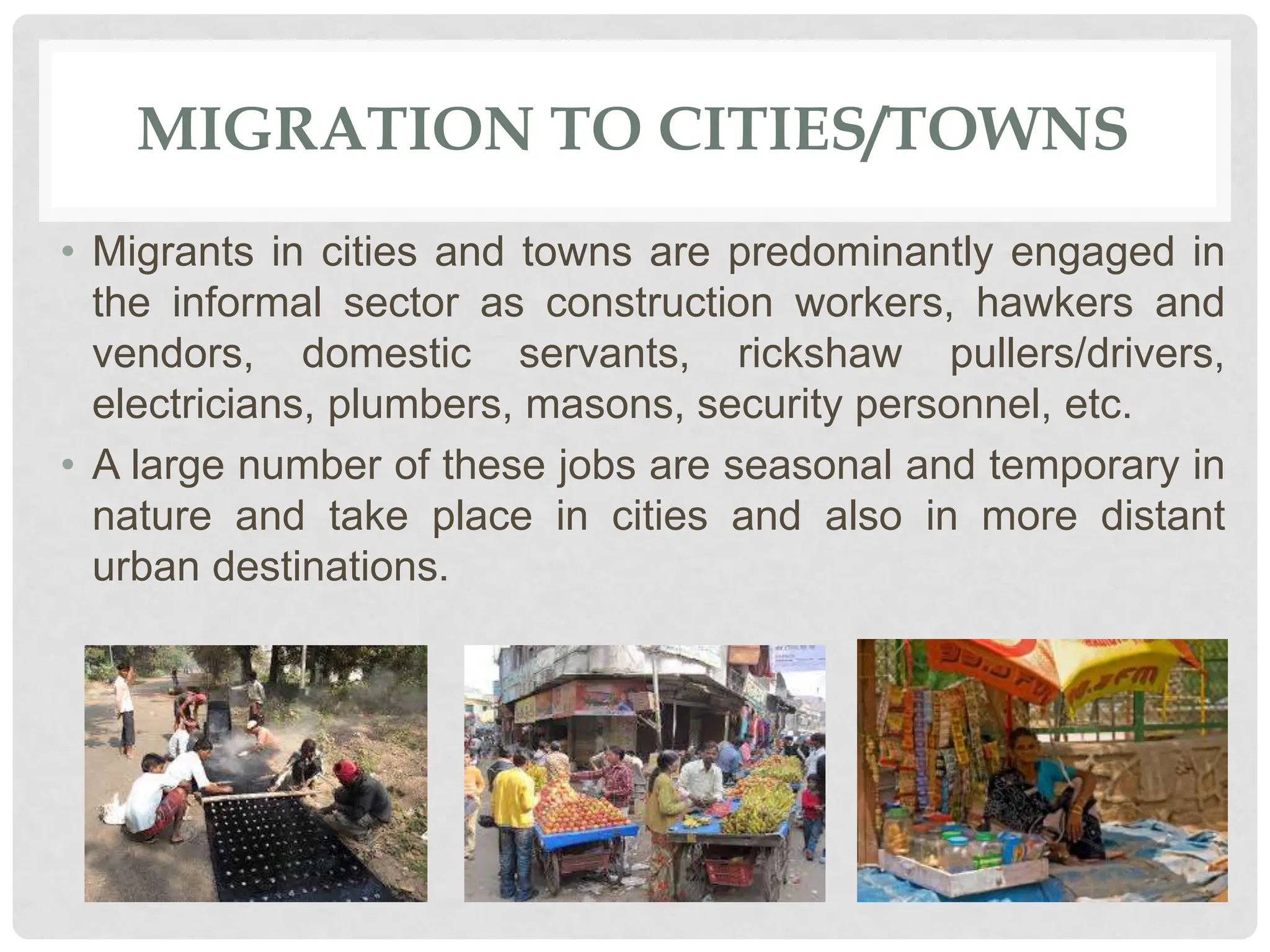 MIGRATION TO CITIES/TOWNS
• Migrants in cities and towns are predominantly engaged in
the informal sector as construction workers, hawkers and
vendors, domestic servants, rickshaw pullers/drivers,
electricians, plumbers, masons, security personnel, etc.
• A large number of these jobs are seasonal and temporary in
nature and take place in cities and also in more distant
urban destinations.
 