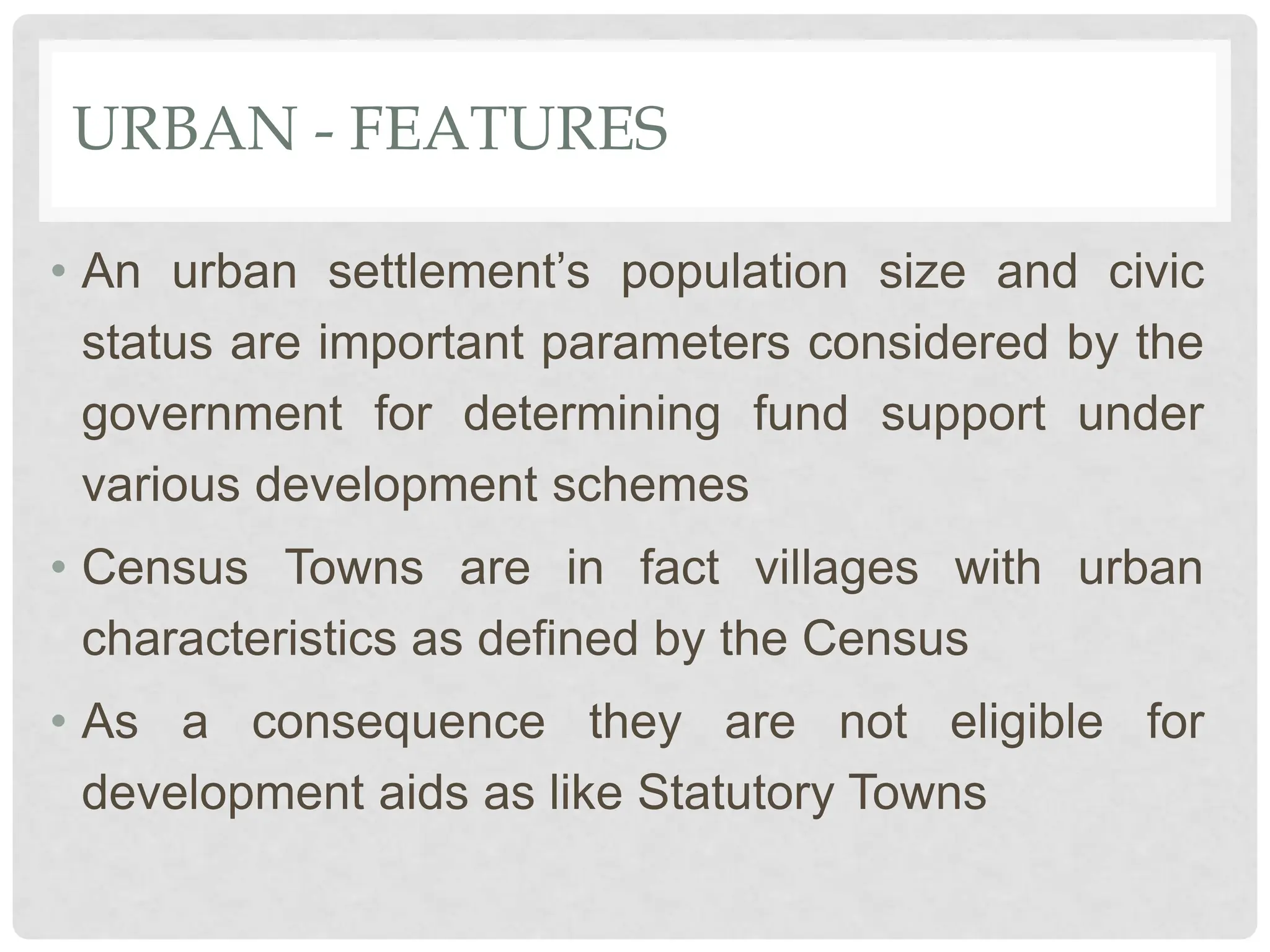 URBAN - FEATURES
• An urban settlement’s population size and civic
status are important parameters considered by the
government for determining fund support under
various development schemes
• Census Towns are in fact villages with urban
characteristics as defined by the Census
• As a consequence they are not eligible for
development aids as like Statutory Towns
 