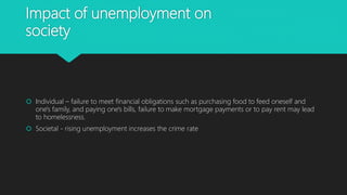 Impact of unemployment on
society
 Individual – failure to meet financial obligations such as purchasing food to feed oneself and
one's family, and paying one's bills, failure to make mortgage payments or to pay rent may lead
to homelessness.
 Societal - rising unemployment increases the crime rate
 