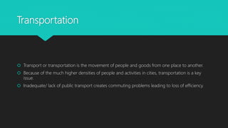 Transportation
 Transport or transportation is the movement of people and goods from one place to another.
 Because of the much higher densities of people and activities in cities, transportation is a key
issue.
 Inadequate/ lack of public transport creates commuting problems leading to loss of efficiency.
 