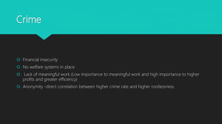 Crime
 Financial insecurity
 No welfare systems in place
 Lack of meaningful work (Low importance to meaningful work and high importance to higher
profits and greater efficiency)
 Anonymity -direct correlation between higher crime rate and higher rootlessness
 