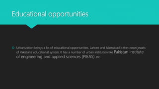 Educational opportunities
 Urbanization brings a lot of educational opportunities. Lahore and Islamabad is the crown jewels
of Pakistan’s educational system. It has a number of urban institution like Pakistan Institute
of engineering and applied sciences (PIEAS) etc.
 