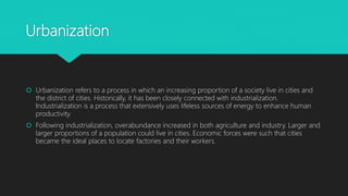 Urbanization
 Urbanization refers to a process in which an increasing proportion of a society live in cities and
the district of cities. Historically, it has been closely connected with industrialization.
Industrialization is a process that extensively uses lifeless sources of energy to enhance human
productivity.
 Following industrialization, overabundance increased in both agriculture and industry. Larger and
larger proportions of a population could live in cities. Economic forces were such that cities
became the ideal places to locate factories and their workers.
 
