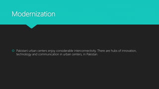 Modernization
 Pakistani urban centers enjoy considerable interconnectivity. There are hubs of innovation,
technology and communication in urban centers, in Pakistan.
 