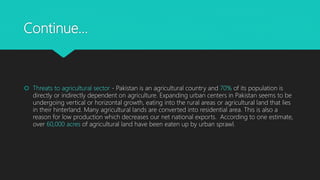 Continue…
 Threats to agricultural sector - Pakistan is an agricultural country and 70% of its population is
directly or indirectly dependent on agriculture. Expanding urban centers in Pakistan seems to be
undergoing vertical or horizontal growth, eating into the rural areas or agricultural land that lies
in their hinterland. Many agricultural lands are converted into residential area. This is also a
reason for low production which decreases our net national exports. According to one estimate,
over 60,000 acres of agricultural land have been eaten up by urban sprawl.
 