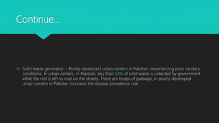 Continue…
 Solid waste generation - Poorly developed urban centers in Pakistan, experiencing poor sanitary
conditions. In urban centers, in Pakistan; less than 50% of solid waste is collected by government
while the rest is left to root on the streets. There are heaps of garbage, in poorly developed
urban centers in Pakistan increases the disease prevalence rate
 