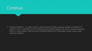 Continue…
 Industrial Pollution - In urban centers, open burning of waste causes air pollution problems. In
addition to this, untreated air from industrial sector directly release into the air, causes respiratory
illness in urban settlers. Factories emit untreated effluents into freshwater bodies causes water
pollution problem.
 