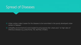 Spread of Diseases
 Urban centers make it easier for the diseases to be transmitted in the poorly developed urban
centers in Pakistan.
 Unhealthy environments & overcrowded housing exposes the ‘urban poor’ to high rates of
infectious diseases e.g. pneumonia, T.B, diarrhea, Cholera.
 