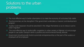 Solutions to the urban
problems
 The most effective way to tackle urbanization is to make the economy of rural areas fully viable.
 Rural economies can be strengthen if the government undertakes a massive rural development
program.
 Surplus rural manpower should be absorbed in the village themselves so as to reduce rural to
urban migration
 The most effective way to tackle traffic congestion in urban centers in Pakistan is to encourage
people to use public transport whish is positive and environmental friendly attitude.
 Government should provide funds to promote entrepreneurship so that part of the surplus un
employed will be employed
 