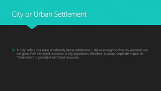 City or Urban Settlement
 A "city" refers to a place of relatively dense settlement -- dense enough so that city residents can
not grow their own food resources. A city population, therefore, is always dependent upon its
"hinterlands" to provide it with food resources.
 