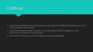 Continue..
 Government of Pakistan should formulate devolution plan for the effective and efficient provision
of services within urban centers.
 Government should formulate a Citizen Community Boards (CCBs) to engage the urban
community in the decision making process.
 Government of Pakistan should move toward sustainable urbanization.
 