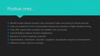 Positive ones…
 Benefits include reduced transport costs, exchange of ideas, and sharing of natural resources.
 Cities act as beacons for the rural population because they represent a higher standard of living
 Cities offer opportunities to people not available in the countryside
 Social & Religious taboos/ sanctions disappearing
 Education is a tool to eradicate social evils
 Industrialization, Urbanization, Education, Legislation, Secularization-sequence of development
 Diffusion of urban culture to rural areas
 