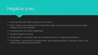 Negative ones…
 Industrial cities were difficult places to live in due to:
 Public health issues resulting from contaminated water and air and the spread communicable
diseases due to overcrowding.
 Unemployment and under employment
 Severe shortage of housing
 Transportation-commuting issues, lack of public transport, no adequate investment
 Social effects - poverty, lack of opportunities, psychological problems, alcoholism, drugs, crime,
violence and other deviant behaviors
 