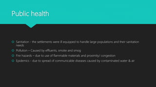 Public health
 Sanitation - the settlements were ill equipped to handle large populations and their sanitation
needs
 Pollution – Caused by effluents, smoke and smog
 Fire hazards – due to use of flammable materials and proximity/ congestion
 Epidemics - due to spread of communicable diseases caused by contaminated water & air
 