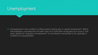 Unemployment
 Unemployment is the condition of willing workers lacking jobs or "gainful employment". Before
industrialization unemployment has been said not to have been recognized as an issue in rural
areas, despite the "disguised unemployment" of rural laborers having little to do, especially in
conditions of overpopulation
 