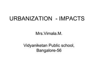 URBANIZATION -IMPACTS 
Mrs.Vimala.M. 
VidyaniketanPublic school, Bangalore-56  