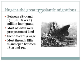 Nugent-the great translantic migrations Between 1870 and 1914 U.S. takes 23 million immigrants Most of witch were prospectors of land Some to earn a wage Most through Ellis island open between 1892 and 1943 