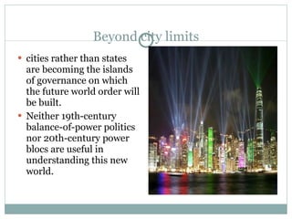 Beyond city limits cities rather than states are becoming the islands of governance on which the future world order will be built.  Neither 19th-century balance-of-power politics nor 20th-century power blocs are useful in understanding this new world. 