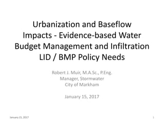 Urbanization and Baseflow
Impacts - Evidence-based Water
Budget Management and Infiltration
LID / BMP Policy Needs
Robert J. Muir, M.A.Sc., P.Eng.
Manager, Stormwater
City of Markham
January 15, 2017
January 15, 2017 1
 