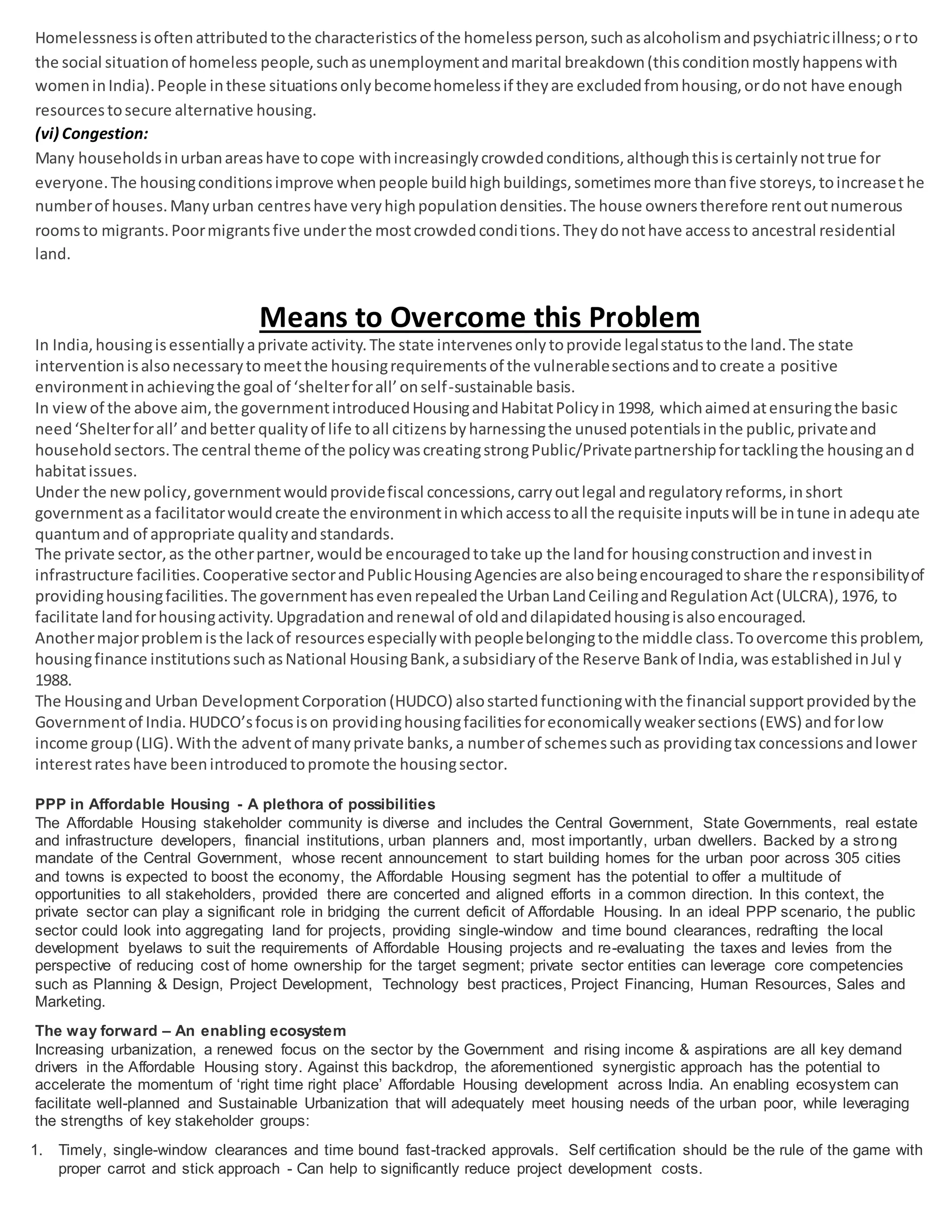 Homelessnessisoftenattributedtothe characteristicsof the homelessperson,suchasalcoholismandpsychiatricillness;orto
the social situationof homeless people,suchasunemploymentandmarital breakdown(thisconditionmostlyhappenswith
womeninIndia).People inthese situationsonlybecomehomelessif theyare excludedfromhousing,ordonot have enough
resourcestosecure alternative housing.
(vi) Congestion:
Many householdsinurbanareashave tocope withincreasinglycrowdedconditions,althoughthisiscertainlynottrue for
everyone.The housingconditionsimprove whenpeople buildhighbuildings,sometimesmore thanfive storeys,toincreasethe
numberof houses.Manyurban centreshave veryhighpopulationdensities.The house ownerstherefore rentoutnumerous
roomsto migrants.Poormigrantsfive underthe mostcrowdedconditions.Theydonothave accessto ancestral residential
land.
Means to Overcome this Problem
In India,housingisessentiallyaprivate activity.The state intervenesonlytoprovide legalstatustothe land.The state
interventionisalsonecessarytomeetthe housingrequirementsof the vulnerablesectionsandto create a positive
environmentinachievingthe goal of ‘shelterforall’onself-sustainable basis.
In viewof the above aim,the governmentintroducedHousingandHabitatPolicyin1998, whichaimedatensuringthe basic
need‘Shelterforall’andbetter qualityof life toall citizensbyharnessingthe unusedpotentialsinthe public,privateand
householdsectors.The central theme of the policywascreatingstrongPublic/Privatepartnershipfortacklingthe housingand
habitatissues.
Under the newpolicy,governmentwouldprovidefiscal concessions,carryoutlegal andregulatoryreforms,inshort
governmentasa facilitatorwouldcreate the environmentinwhichaccesstoall the requisite inputswill be intune inadequate
quantumand of appropriate qualityandstandards.
The private sector,as the otherpartner,wouldbe encouragedtotake up the landfor housingconstructionandinvestin
infrastructure facilities.Cooperative sectorandPublicHousingAgenciesare alsobeingencouragedtoshare the responsibilityof
providinghousingfacilities.The governmenthasevenrepealedthe UrbanLandCeilingandRegulationAct(ULCRA),1976, to
facilitate landforhousingactivity.Upgradationandrenewal of oldanddilapidatedhousingisalsoencouraged.
Anothermajorproblemisthe lackof resourcesespeciallywithpeoplebelongingtothe middle class.Toovercome thisproblem,
housingfinance institutionssuchasNational HousingBank,asubsidiaryof the Reserve Bankof India,wasestablishedinJul y
1988.
The Housingand Urban DevelopmentCorporation(HUDCO) alsostartedfunctioningwiththe financial supportprovidedbythe
Governmentof India.HUDCO’sfocusison providinghousingfacilitiesforeconomicallyweakersections(EWS) andforlow
income group(LIG).Withthe adventof manyprivate banks,a numberof schemessuchas providingtax concessionsandlower
interestrateshave beenintroducedtopromote the housingsector.
PPP in Affordable Housing - A plethora of possibilities
The Affordable Housing stakeholder community is diverse and includes the Central Government, State Governments, real estate
and infrastructure developers, financial institutions, urban planners and, most importantly, urban dwellers. Backed by a strong
mandate of the Central Government, whose recent announcement to start building homes for the urban poor across 305 cities
and towns is expected to boost the economy, the Affordable Housing segment has the potential to offer a multitude of
opportunities to all stakeholders, provided there are concerted and aligned efforts in a common direction. In this context, the
private sector can play a significant role in bridging the current deficit of Affordable Housing. In an ideal PPP scenario, t he public
sector could look into aggregating land for projects, providing single-window and time bound clearances, redrafting the local
development byelaws to suit the requirements of Affordable Housing projects and re-evaluating the taxes and levies from the
perspective of reducing cost of home ownership for the target segment; private sector entities can leverage core competencies
such as Planning & Design, Project Development, Technology best practices, Project Financing, Human Resources, Sales and
Marketing.
The way forward – An enabling ecosystem
Increasing urbanization, a renewed focus on the sector by the Government and rising income & aspirations are all key demand
drivers in the Affordable Housing story. Against this backdrop, the aforementioned synergistic approach has the potential to
accelerate the momentum of ‘right time right place’ Affordable Housing development across India. An enabling ecosystem can
facilitate well-planned and Sustainable Urbanization that will adequately meet housing needs of the urban poor, while leveraging
the strengths of key stakeholder groups:
1. Timely, single-window clearances and time bound fast-tracked approvals. Self certification should be the rule of the game with
proper carrot and stick approach - Can help to significantly reduce project development costs.
 