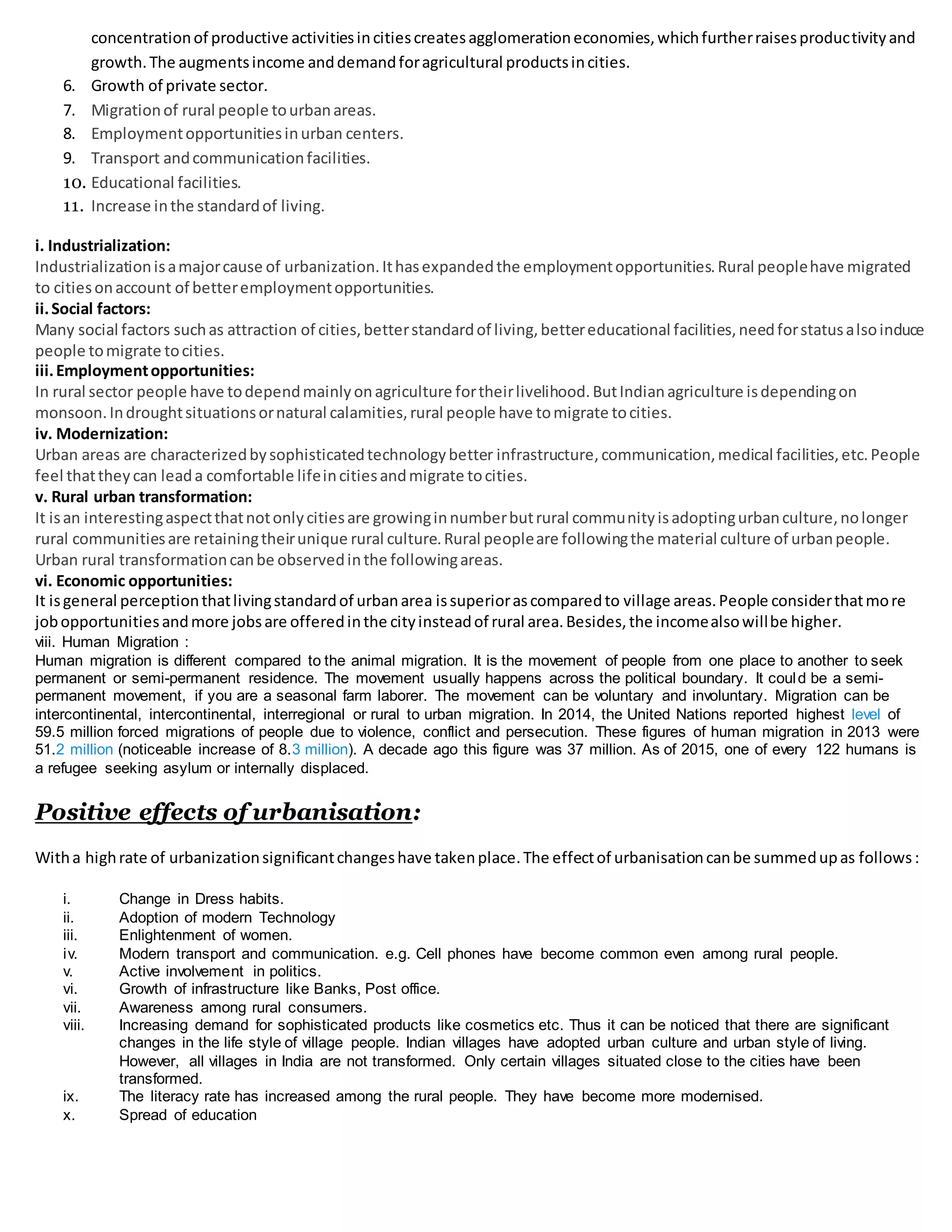 concentrationof productive activitiesincitiescreatesagglomerationeconomies,whichfurtherraisesproductivityand
growth.The augmentsincome anddemandforagricultural productsincities.
6. Growth of private sector.
7. Migrationof rural people tourbanareas.
8. Employmentopportunitiesinurban centers.
9. Transport andcommunicationfacilities.
10. Educational facilities.
11. Increase inthe standardof living.
i. Industrialization:
Industrializationisamajorcause of urbanization.Ithasexpandedthe employmentopportunities.Rural peoplehave migrated
to citiesonaccount of betteremploymentopportunities.
ii.Social factors:
Many social factors suchas attraction of cities,betterstandardof living,bettereducational facilities,needforstatusalsoinduce
people tomigrate tocities.
iii.Employmentopportunities:
In rural sector people have todependmainlyonagriculture fortheirlivelihood.ButIndianagriculture isdependingon
monsoon.Indroughtsituationsornatural calamities,rural people have tomigrate tocities.
iv. Modernization:
Urban areas are characterizedbysophisticatedtechnologybetter infrastructure,communication,medical facilities,etc.People
feel thattheycan leada comfortable lifeincitiesandmigrate tocities.
v. Rural urban transformation:
It isan interestingaspectthatnotonlycitiesare growinginnumberbutrural communityisadoptingurbanculture,nolonger
rural communitiesare retainingtheirunique rural culture.Rural peopleare followingthe material culture of urbanpeople.
Urban rural transformationcanbe observedinthe followingareas.
vi. Economic opportunities:
It isgeneral perceptionthatlivingstandardof urbanarea issuperiorascomparedto village areas.People considerthatmore
jobopportunitiesandmore jobsare offeredinthe cityinsteadof rural area.Besides,the incomealsowillbe higher.
viii. Human Migration :
Human migration is different compared to the animal migration. It is the movement of people from one place to another to seek
permanent or semi-permanent residence. The movement usually happens across the political boundary. It could be a semi-
permanent movement, if you are a seasonal farm laborer. The movement can be voluntary and involuntary. Migration can be
intercontinental, intercontinental, interregional or rural to urban migration. In 2014, the United Nations reported highest level of
59.5 million forced migrations of people due to violence, conflict and persecution. These figures of human migration in 2013 were
51.2 million (noticeable increase of 8.3 million). A decade ago this figure was 37 million. As of 2015, one of every 122 humans is
a refugee seeking asylum or internally displaced.
Positive effects of urbanisation:
Witha highrate of urbanizationsignificantchangeshave takenplace.The effectof urbanisationcanbe summedupas follows:
i. Change in Dress habits.
ii. Adoption of modern Technology
iii. Enlightenment of women.
iv. Modern transport and communication. e.g. Cell phones have become common even among rural people.
v. Active involvement in politics.
vi. Growth of infrastructure like Banks, Post office.
vii. Awareness among rural consumers.
viii. Increasing demand for sophisticated products like cosmetics etc. Thus it can be noticed that there are significant
changes in the life style of village people. Indian villages have adopted urban culture and urban style of living.
However, all villages in India are not transformed. Only certain villages situated close to the cities have been
transformed.
ix. The literacy rate has increased among the rural people. They have become more modernised.
x. Spread of education
 