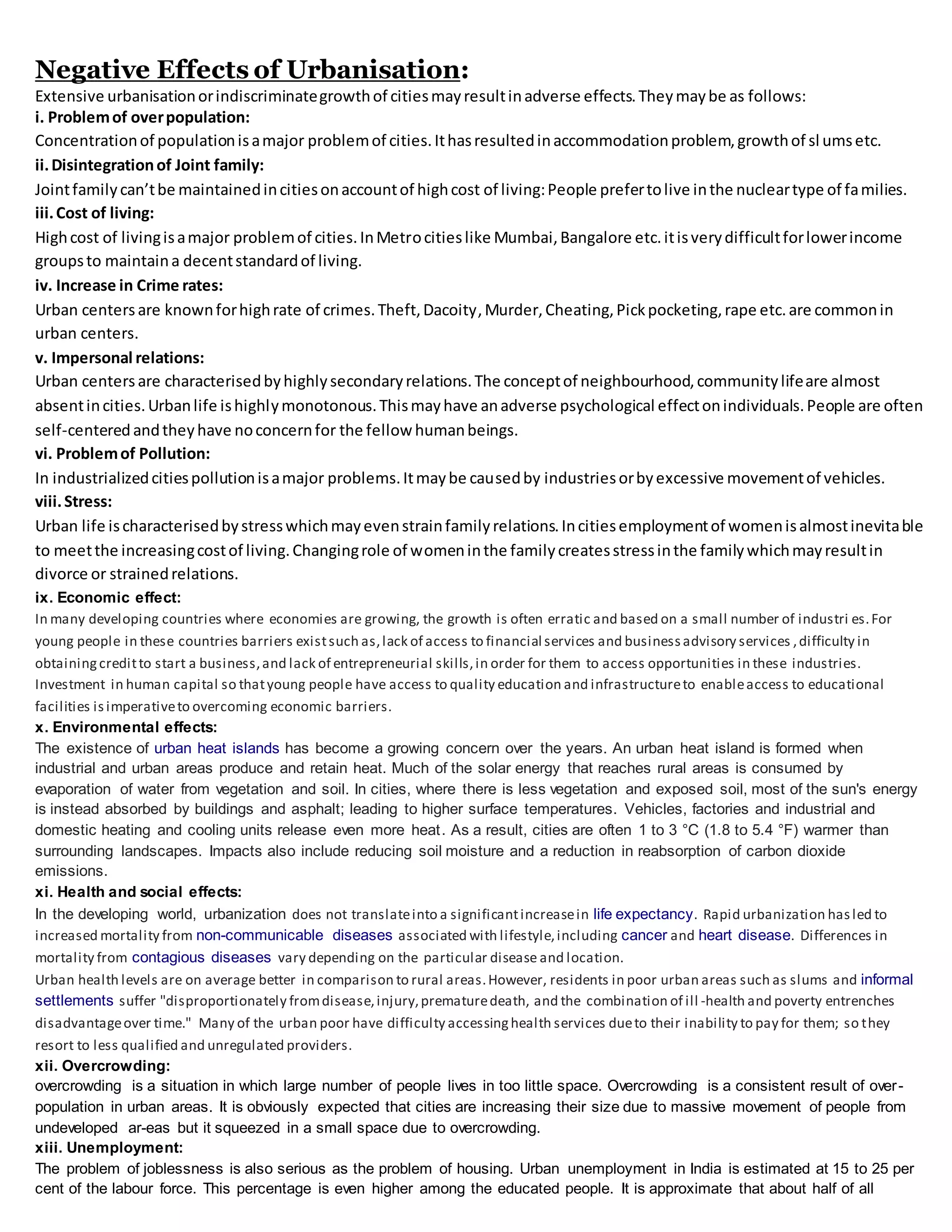 Negative Effects of Urbanisation:
Extensive urbanisationorindiscriminategrowthof citiesmayresultinadverse effects.Theymaybe as follows:
i. Problemof overpopulation:
Concentrationof populationisamajor problemof cities.Ithasresultedinaccommodationproblem,growthof sl umsetc.
ii.Disintegrationof Joint family:
Jointfamilycan’tbe maintainedincitiesonaccountof highcost of living:People prefertolive inthe nucleartype of families.
iii.Cost of living:
Highcost of livingisamajor problemof cities.InMetrocitieslike Mumbai,Bangalore etc.itisverydifficultforlowerincome
groupsto maintaina decentstandardof living.
iv. Increase in Crime rates:
Urban centersare knownforhighrate of crimes.Theft,Dacoity,Murder,Cheating,Pickpocketing,rape etc.are commonin
urban centers.
v. Impersonal relations:
Urban centersare characterisedbyhighlysecondaryrelations.The conceptof neighbourhood,communitylifeare almost
absentincities.Urbanlife ishighlymonotonous.Thismayhave anadverse psychological effectonindividuals.People are often
self-centeredandtheyhave noconcernfor the fellow humanbeings.
vi. Problemof Pollution:
In industrializedcitiespollutionisamajor problems.Itmaybe causedby industriesorbyexcessive movementof vehicles.
viii.Stress:
Urban life ischaracterisedbystresswhichmayevenstrainfamilyrelations.Incitiesemploymentof womenisalmostinevitable
to meetthe increasingcostof living.Changingrole of womeninthe familycreatesstressinthe familywhichmayresultin
divorce or strainedrelations.
ix. Economic effect:
In many developing countries where economies are growing, the growth is often erratic and based on a small number of industri es.For
young people in these countries barriers existsuch as,lack of access to financial services and businessadvisory services ,difficulty in
obtainingcreditto start a business,and lack of entrepreneurial skills,in order for them to access opportunities in these industries.
Investment in human capital so thatyoung people have access to quality education and infrastructureto enableaccess to educational
facilities isimperativeto overcoming economic barriers.
x. Environmental effects:
The existence of urban heat islands has become a growing concern over the years. An urban heat island is formed when
industrial and urban areas produce and retain heat. Much of the solar energy that reaches rural areas is consumed by
evaporation of water from vegetation and soil. In cities, where there is less vegetation and exposed soil, most of the sun's energy
is instead absorbed by buildings and asphalt; leading to higher surface temperatures. Vehicles, factories and industrial and
domestic heating and cooling units release even more heat. As a result, cities are often 1 to 3 °C (1.8 to 5.4 °F) warmer than
surrounding landscapes. Impacts also include reducing soil moisture and a reduction in reabsorption of carbon dioxide
emissions.
xi. Health and social effects:
In the developing world, urbanization does not translateinto a significantincreasein life expectancy. Rapid urbanization hasled to
increased mortality from non-communicable diseases associated with lifestyle,including cancer and heart disease. Differences in
mortality from contagious diseases vary depending on the particular disease and location.
Urban health levels are on average better in comparison to rural areas.However, residents in poor urban areas such as slums and informal
settlements suffer "disproportionately fromdisease,injury,prematuredeath, and the combination of ill -health and poverty entrenches
disadvantageover time." Many of the urban poor have difficulty accessinghealth services dueto their inability to pay for them; so they
resort to less qualified and unregulated providers.
xii. Overcrowding:
overcrowding is a situation in which large number of people lives in too little space. Overcrowding is a consistent result of over-
population in urban areas. It is obviously expected that cities are increasing their size due to massive movement of people from
undeveloped ar-eas but it squeezed in a small space due to overcrowding.
xiii. Unemployment:
The problem of joblessness is also serious as the problem of housing. Urban unemployment in India is estimated at 15 to 25 per
cent of the labour force. This percentage is even higher among the educated people. It is approximate that about half of all
 