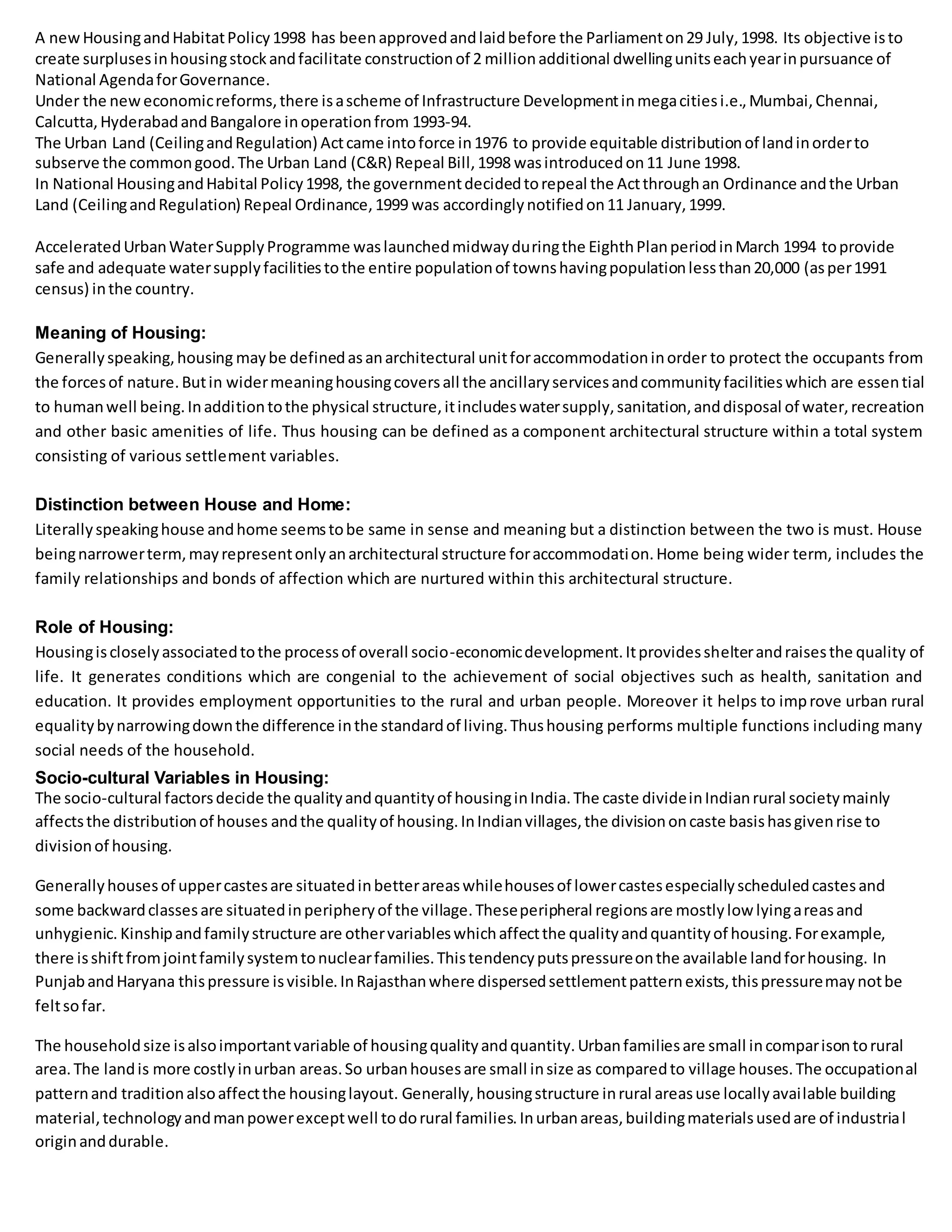 A newHousingandHabitatPolicy1998 has beenapprovedandlaidbefore the Parliamenton29 July,1998. Its objective isto
create surplusesinhousingstockandfacilitate constructionof 2 millionadditional dwellingunitseachyearinpursuance of
National AgendaforGovernance.
Under the neweconomicreforms,there isascheme of Infrastructure Developmentinmegacitiesi.e.,Mumbai,Chennai,
Calcutta,HyderabadandBangalore inoperationfrom 1993-94.
The Urban Land (CeilingandRegulation) Actcame intoforce in1976 to provide equitable distributionof landinorderto
subserve the commongood.The Urban Land (C&R) Repeal Bill,1998 wasintroducedon11 June 1998.
In National HousingandHabital Policy1998, the governmentdecidedtorepeal the Actthroughan Ordinance andthe Urban
Land (CeilingandRegulation) Repeal Ordinance,1999 was accordinglynotifiedon11 January,1999.
AcceleratedUrbanWaterSupplyProgramme waslaunchedmidwayduringthe EighthPlanperiodinMarch 1994 toprovide
safe and adequate watersupplyfacilitiestothe entire populationof townshavingpopulationlessthan20,000 (asper1991
census) inthe country.
Meaning of Housing:
Generallyspeaking,housing maybe definedasanarchitectural unitforaccommodationinorder to protect the occupants from
the forcesof nature.Butin widermeaninghousingcoversall the ancillaryservicesandcommunityfacilitieswhich are essential
to humanwell being.Inadditiontothe physical structure,itincludeswatersupply,sanitation,anddisposal of water,recreation
and other basic amenities of life. Thus housing can be defined as a component architectural structure within a total system
consisting of various settlement variables.
Distinction between House and Home:
Literallyspeakinghouse andhome seemstobe same in sense and meaning but a distinction between the two is must. House
beingnarrowerterm,mayrepresentonlyanarchitectural structure foraccommodation.Home being wider term, includes the
family relationships and bonds of affection which are nurtured within this architectural structure.
Role of Housing:
Housingiscloselyassociatedtothe processof overall socio-economicdevelopment.Itprovidesshelterandraisesthe quality of
life. It generates conditions which are congenial to the achievement of social objectives such as health, sanitation and
education. It provides employment opportunities to the rural and urban people. Moreover it helps to improve urban rural
equalitybynarrowingdownthe difference inthe standardof living.Thushousing performs multiple functions including many
social needs of the household.
Socio-cultural Variables in Housing:
The socio-cultural factorsdecide the qualityandquantityof housinginIndia.The caste divideinIndianrural societymainly
affectsthe distributionof houses andthe qualityof housing.InIndianvillages,the divisiononcaste basishasgivenrise to
divisionof housing.
Generallyhousesof uppercastesare situatedinbetterareaswhilehousesof lowercastesespeciallyscheduledcastesand
some backwardclassesare situatedinperipheryof the village.Theseperipheral regionsare mostlylow lyingareasand
unhygienic. Kinshipandfamilystructure are othervariableswhichaffectthe qualityandquantityof housing.Forexample,
there isshiftfromjointfamilysystemtonuclearfamilies.Thistendencyputspressureonthe available landforhousing. In
PunjabandHaryana thispressure isvisible.InRajasthanwhere dispersedsettlementpatternexists,thispressuremaynotbe
feltsofar.
The householdsize isalsoimportantvariable of housingqualityandquantity.Urbanfamiliesare small incomparisontorural
area.The landis more costlyinurban areas.So urbanhousesare small insize as comparedto village houses.The occupational
patternand traditionalsoaffectthe housinglayout. Generally,housingstructure inrural areasuse locallyavailable building
material,technologyandmanpowerexceptwell todorural families.Inurbanareas,buildingmaterialsusedare of industrial
originanddurable.
 