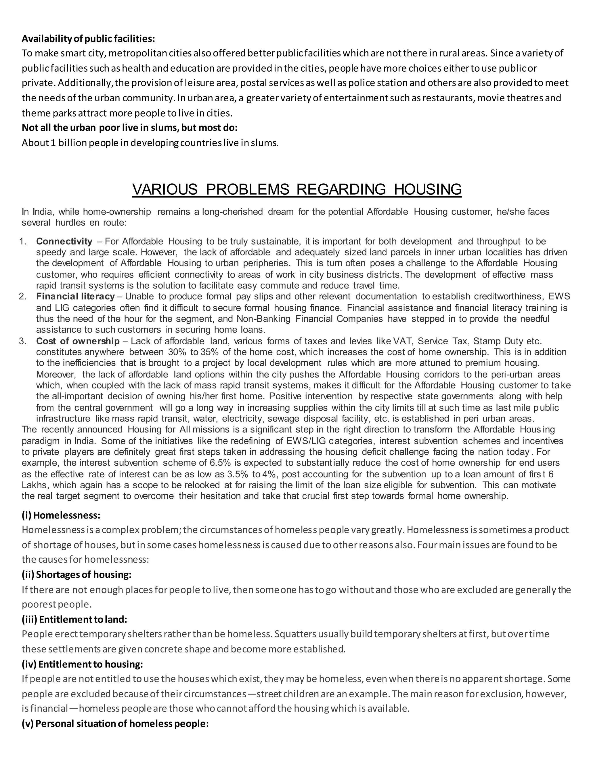 Availabilityofpublic facilities:
To make smart city,metropolitancitiesalsoofferedbetterpublicfacilitieswhichare notthere inrural areas. Since avarietyof
publicfacilitiessuchashealthandeducationare providedinthe cities,people have more choiceseithertouse publicor
private. Additionally,the provisionof leisure area,postal servicesaswell aspolice stationandothersare alsoprovidedtomeet
the needsof the urban community.Inurbanarea,a greatervarietyof entertainmentsuchasrestaurants,movie theatresand
theme parksattract more people tolive incities.
Not all the urban poor live in slums,but most do:
About1 billionpeople indevelopingcountrieslive inslums.
VARIOUS PROBLEMS REGARDING HOUSING
In India, while home-ownership remains a long-cherished dream for the potential Affordable Housing customer, he/she faces
several hurdles en route:
1. Connectivity – For Affordable Housing to be truly sustainable, it is important for both development and throughput to be
speedy and large scale. However, the lack of affordable and adequately sized land parcels in inner urban localities has driven
the development of Affordable Housing to urban peripheries. This is turn often poses a challenge to the Affordable Housing
customer, who requires efficient connectivity to areas of work in city business districts. The development of effective mass
rapid transit systems is the solution to facilitate easy commute and reduce travel time.
2. Financial literacy – Unable to produce formal pay slips and other relevant documentation to establish creditworthiness, EWS
and LIG categories often find it difficult to secure formal housing finance. Financial assistance and financial literacy training is
thus the need of the hour for the segment, and Non-Banking Financial Companies have stepped in to provide the needful
assistance to such customers in securing home loans.
3. Cost of ownership – Lack of affordable land, various forms of taxes and levies like VAT, Service Tax, Stamp Duty etc.
constitutes anywhere between 30% to 35% of the home cost, which increases the cost of home ownership. This is in addition
to the inefficiencies that is brought to a project by local development rules which are more attuned to premium housing.
Moreover, the lack of affordable land options within the city pushes the Affordable Housing corridors to the peri-urban areas
which, when coupled with the lack of mass rapid transit systems, makes it difficult for the Affordable Housing customer to take
the all-important decision of owning his/her first home. Positive intervention by respective state governments along with help
from the central government will go a long way in increasing supplies within the city limits till at such time as last mile public
infrastructure like mass rapid transit, water, electricity, sewage disposal facility, etc. is established in peri urban areas.
The recently announced Housing for All missions is a significant step in the right direction to transform the Affordable Hous ing
paradigm in India. Some of the initiatives like the redefining of EWS/LIG categories, interest subvention schemes and incentives
to private players are definitely great first steps taken in addressing the housing deficit challenge facing the nation today . For
example, the interest subvention scheme of 6.5% is expected to substantially reduce the cost of home ownership for end users
as the effective rate of interest can be as low as 3.5% to 4%, post accounting for the subvention up to a loan amount of firs t 6
Lakhs, which again has a scope to be relooked at for raising the limit of the loan size eligible for subvention. This can motivate
the real target segment to overcome their hesitation and take that crucial first step towards formal home ownership.
(i) Homelessness:
Homelessnessisacomplex problem;the circumstancesof homelesspeople varygreatly.Homelessnessissometimesaproduct
of shortage of houses,butinsome caseshomelessnessiscauseddue tootherreasonsalso.Fourmainissuesare foundtobe
the causesfor homelessness:
(ii) Shortagesof housing:
If there are not enoughplacesforpeople tolive,thensomeone hastogo withoutandthose whoare excludedare generallythe
poorestpeople.
(iii) Entitlementtoland:
People erecttemporarysheltersratherthanbe homeless.Squattersusuallybuildtemporarysheltersatfirst,butovertime
these settlementsare givenconcrete shape andbecome more established.
(iv) Entitlementto housing:
If people are notentitledtouse the houseswhichexist,theymaybe homeless,evenwhenthereisnoapparentshortage.Some
people are excludedbecauseof theircircumstances—streetchildrenare anexample.The mainreasonforexclusion,however,
isfinancial—homelesspeopleare those whocannotaffordthe housingwhichisavailable.
(v) Personal situationof homelesspeople:
 