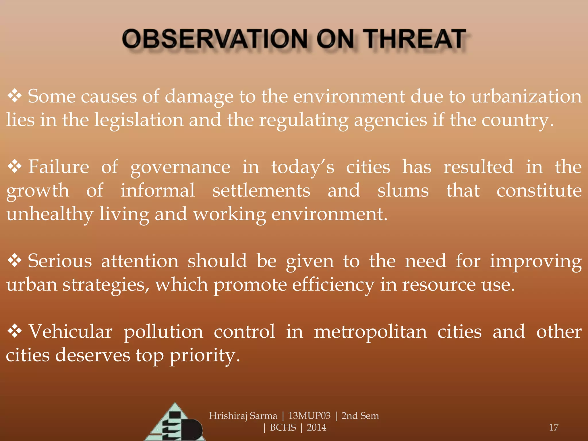 Hrishiraj Sarma | 13MUP03 | 2nd Sem
| BCHS | 2014 17
 Some causes of damage to the environment due to urbanization
lies in the legislation and the regulating agencies if the country.
 Failure of governance in today’s cities has resulted in the
growth of informal settlements and slums that constitute
unhealthy living and working environment.
 Serious attention should be given to the need for improving
urban strategies, which promote efficiency in resource use.
 Vehicular pollution control in metropolitan cities and other
cities deserves top priority.
 