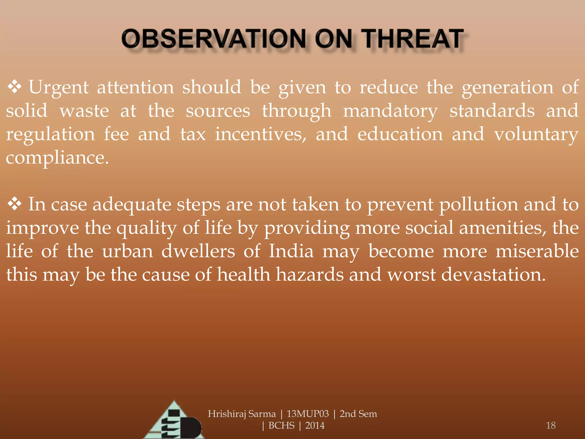 Hrishiraj Sarma | 13MUP03 | 2nd Sem
| BCHS | 2014 18
 Urgent attention should be given to reduce the generation of
solid waste at the sources through mandatory standards and
regulation fee and tax incentives, and education and voluntary
compliance.
 In case adequate steps are not taken to prevent pollution and to
improve the quality of life by providing more social amenities, the
life of the urban dwellers of India may become more miserable
this may be the cause of health hazards and worst devastation.
 